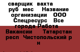 сварщик. вахта. 40 000 руб./мес. › Название организации ­ ООО Спецресурс - Все города Работа » Вакансии   . Татарстан респ.,Чистопольский р-н